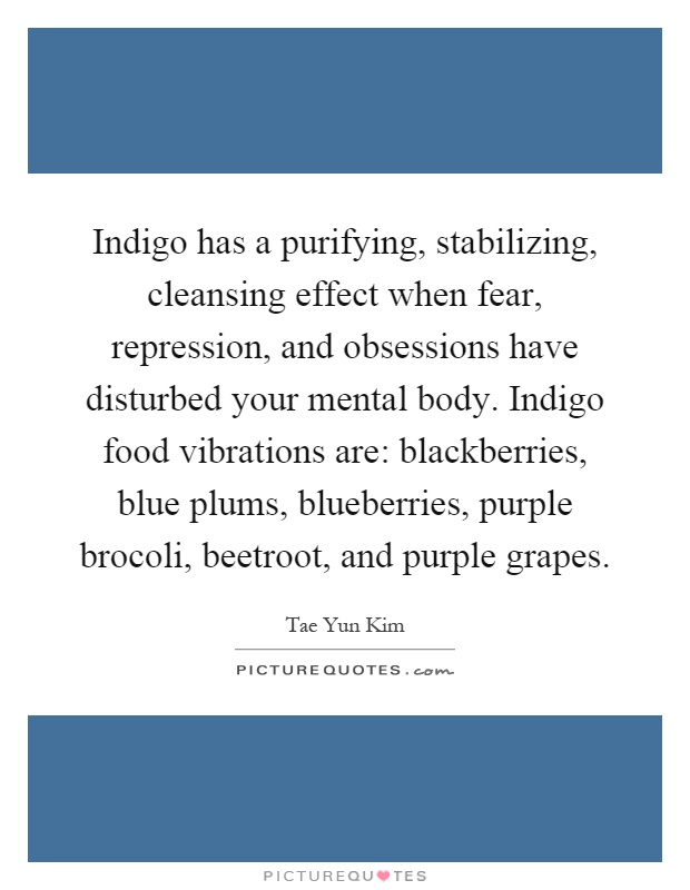 Indigo has a purifying, stabilizing, cleansing effect when fear, repression, and obsessions have disturbed your mental body. Indigo food vibrations are: blackberries, blue plums, blueberries, purple brocoli, beetroot, and purple grapes Picture Quote #1