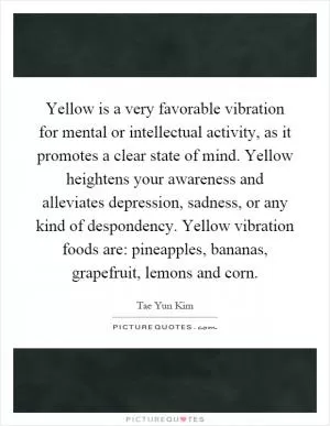 Yellow is a very favorable vibration for mental or intellectual activity, as it promotes a clear state of mind. Yellow heightens your awareness and alleviates depression, sadness, or any kind of despondency. Yellow vibration foods are: pineapples, bananas, grapefruit, lemons and corn Picture Quote #1