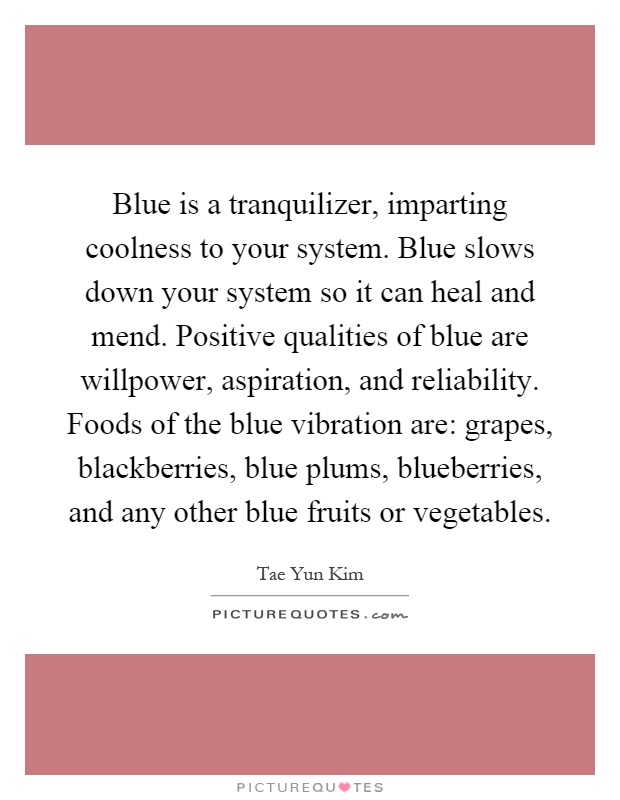 Blue is a tranquilizer, imparting coolness to your system. Blue slows down your system so it can heal and mend. Positive qualities of blue are willpower, aspiration, and reliability. Foods of the blue vibration are: grapes, blackberries, blue plums, blueberries, and any other blue fruits or vegetables Picture Quote #1
