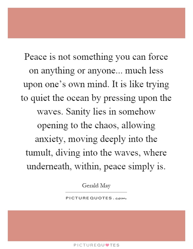 Peace is not something you can force on anything or anyone... much less upon one's own mind. It is like trying to quiet the ocean by pressing upon the waves. Sanity lies in somehow opening to the chaos, allowing anxiety, moving deeply into the tumult, diving into the waves, where underneath, within, peace simply is Picture Quote #1