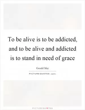 To be alive is to be addicted, and to be alive and addicted is to stand in need of grace Picture Quote #1