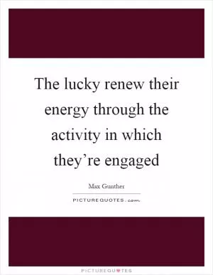The lucky renew their energy through the activity in which they’re engaged Picture Quote #1
