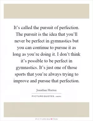 It’s called the pursuit of perfection. The pursuit is the idea that you’ll never be perfect in gymnastics but you can continue to pursue it as long as you’re doing it. I don’t think it’s possible to be perfect in gymnastics. It’s just one of those sports that you’re always trying to improve and pursue that perfection Picture Quote #1