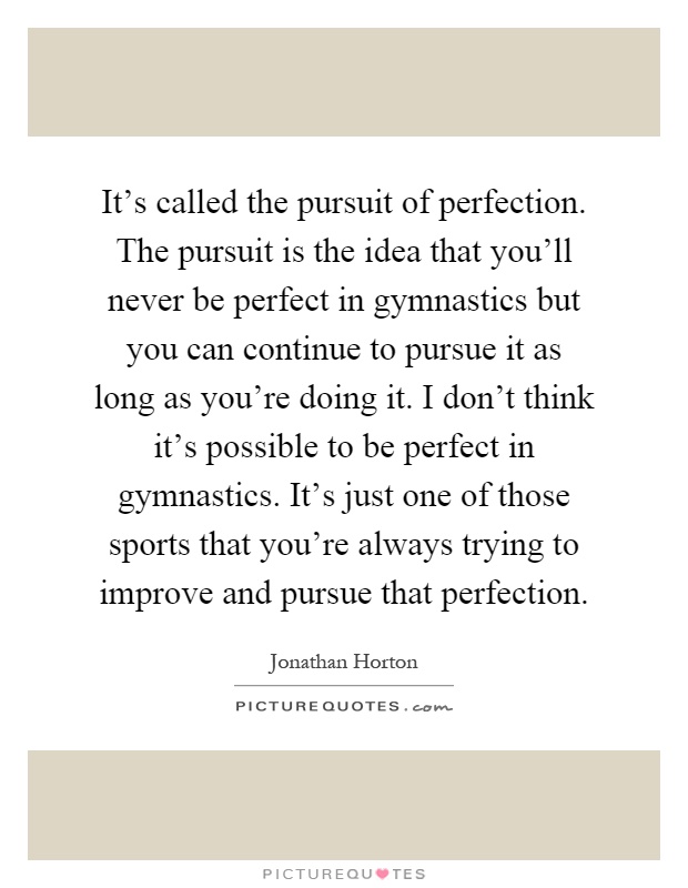 It's called the pursuit of perfection. The pursuit is the idea that you'll never be perfect in gymnastics but you can continue to pursue it as long as you're doing it. I don't think it's possible to be perfect in gymnastics. It's just one of those sports that you're always trying to improve and pursue that perfection Picture Quote #1