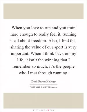 When you love to run and you train hard enough to really feel it, running is all about freedom. Also, I find that sharing the value of our sport is very important. When I think back on my life, it isn’t the winning that I remember so much, it’s the people who I met through running Picture Quote #1