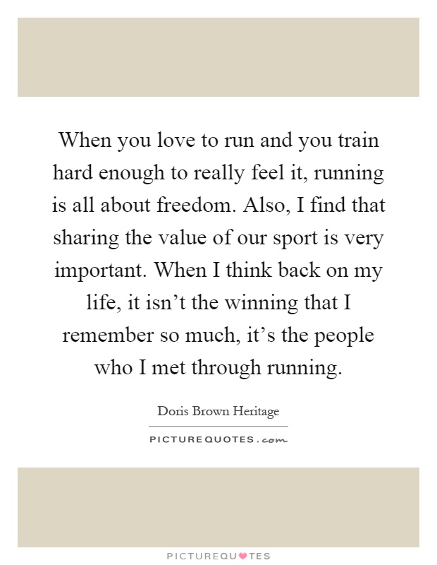 When you love to run and you train hard enough to really feel it, running is all about freedom. Also, I find that sharing the value of our sport is very important. When I think back on my life, it isn't the winning that I remember so much, it's the people who I met through running Picture Quote #1