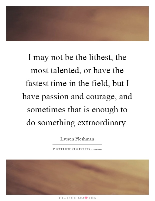 I may not be the lithest, the most talented, or have the fastest time in the field, but I have passion and courage, and sometimes that is enough to do something extraordinary Picture Quote #1