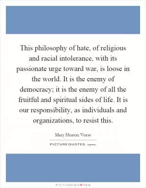 This philosophy of hate, of religious and racial intolerance, with its passionate urge toward war, is loose in the world. It is the enemy of democracy; it is the enemy of all the fruitful and spiritual sides of life. It is our responsibility, as individuals and organizations, to resist this Picture Quote #1