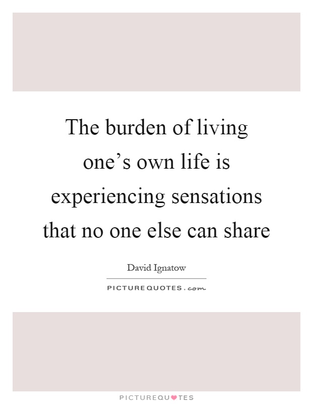 The burden of living one's own life is experiencing sensations that no one else can share Picture Quote #1