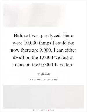 Before I was paralyzed, there were 10,000 things I could do; now there are 9,000. I can either dwell on the 1,000 I’ve lost or focus on the 9,000 I have left Picture Quote #1