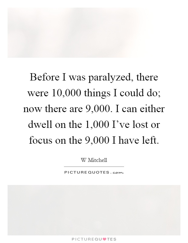 Before I was paralyzed, there were 10,000 things I could do; now there are 9,000. I can either dwell on the 1,000 I've lost or focus on the 9,000 I have left Picture Quote #1