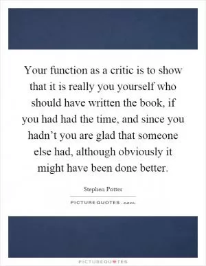Your function as a critic is to show that it is really you yourself who should have written the book, if you had had the time, and since you hadn’t you are glad that someone else had, although obviously it might have been done better Picture Quote #1