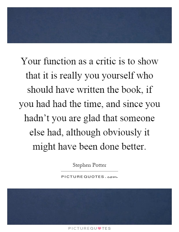 Your function as a critic is to show that it is really you yourself who should have written the book, if you had had the time, and since you hadn't you are glad that someone else had, although obviously it might have been done better Picture Quote #1