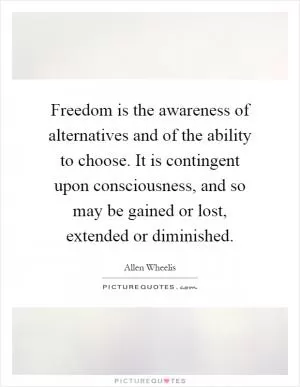Freedom is the awareness of alternatives and of the ability to choose. It is contingent upon consciousness, and so may be gained or lost, extended or diminished Picture Quote #1