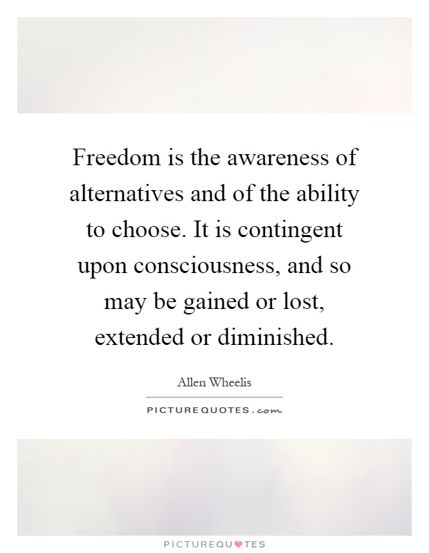 Freedom is the awareness of alternatives and of the ability to choose. It is contingent upon consciousness, and so may be gained or lost, extended or diminished Picture Quote #1
