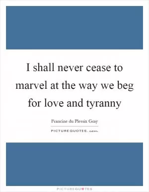 I shall never cease to marvel at the way we beg for love and tyranny Picture Quote #1