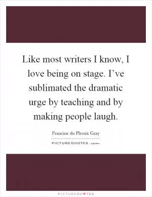 Like most writers I know, I love being on stage. I’ve sublimated the dramatic urge by teaching and by making people laugh Picture Quote #1