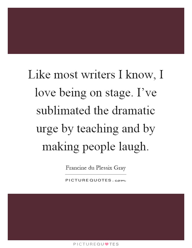 Like most writers I know, I love being on stage. I've sublimated the dramatic urge by teaching and by making people laugh Picture Quote #1