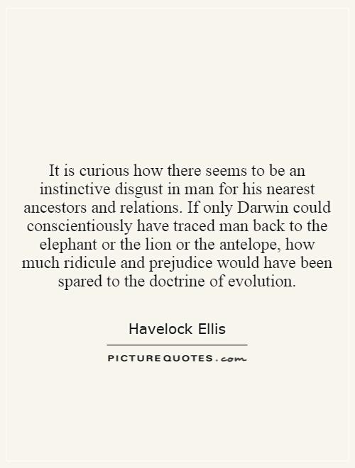 It is curious how there seems to be an instinctive disgust in man for his nearest ancestors and relations. If only Darwin could conscientiously have traced man back to the elephant or the lion or the antelope, how much ridicule and prejudice would have been spared to the doctrine of evolution Picture Quote #1