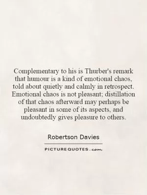 Complementary to his is Thurber's remark that humour is a kind of emotional chaos, told about quietly and calmly in retrospect. Emotional chaos is not pleasant; distillation of that chaos afterward may perhaps be pleasant in some of its aspects, and undoubtedly gives pleasure to others Picture Quote #1