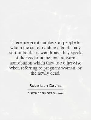 There are great numbers of people to whom the act of reading a book - any sort of book - is wondrous; they speak of the reader in the tone of warm approbation which they use otherwise when referring to pregnant women, or the newly dead Picture Quote #1