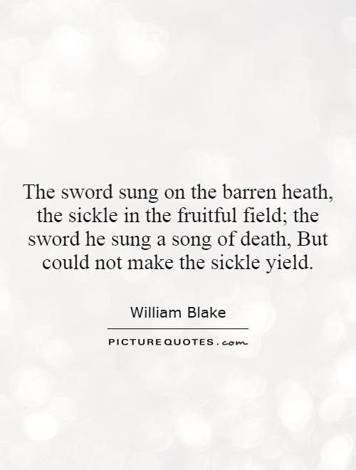 The sword sung on the barren heath, the sickle in the fruitful field; the sword he sung a song of death, But could not make the sickle yield Picture Quote #1
