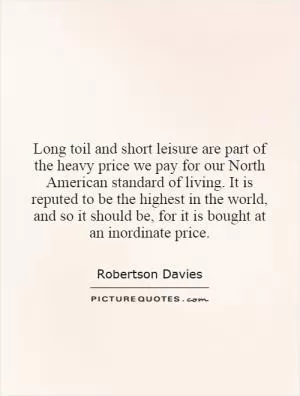 Long toil and short leisure are part of the heavy price we pay for our North American standard of living. It is reputed to be the highest in the world, and so it should be, for it is bought at an inordinate price Picture Quote #1
