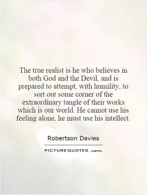 The true realist is he who believes in both God and the Devil, and is prepared to attempt, with humility, to sort out some corner of the extraordinary tangle of their works which is our world. He cannot use his feeling alone, he must use his intellect Picture Quote #1
