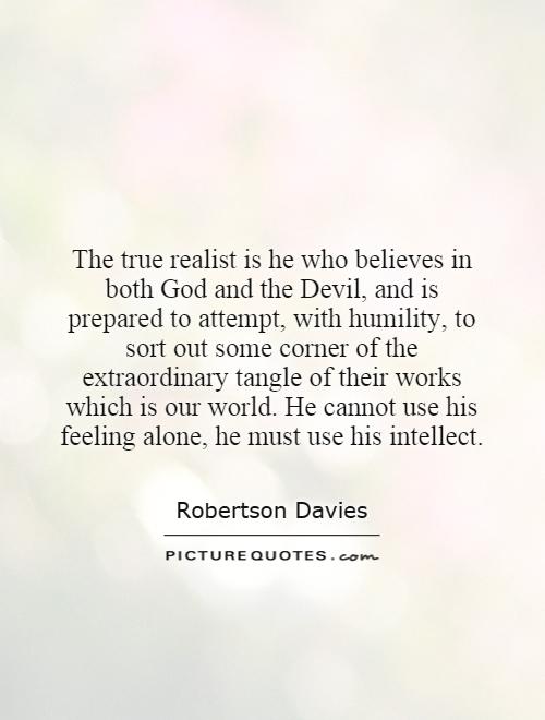 The true realist is he who believes in both God and the Devil, and is prepared to attempt, with humility, to sort out some corner of the extraordinary tangle of their works which is our world. He cannot use his feeling alone, he must use his intellect Picture Quote #1