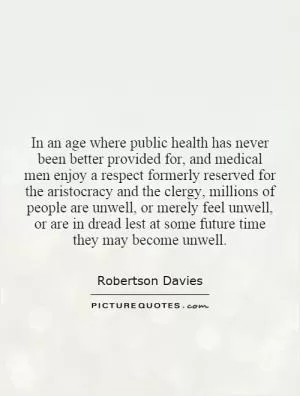 In an age where public health has never been better provided for, and medical men enjoy a respect formerly reserved for the aristocracy and the clergy, millions of people are unwell, or merely feel unwell, or are in dread lest at some future time they may become unwell Picture Quote #1