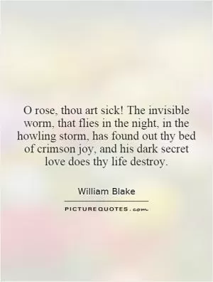 O rose, thou art sick! The invisible worm, that flies in the night, in the howling storm, has found out thy bed of crimson joy, and his dark secret love does thy life destroy Picture Quote #1