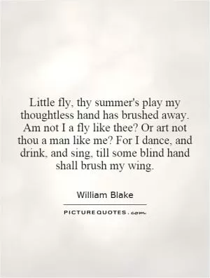 Little fly, thy summer's play my thoughtless hand has brushed away. Am not I a fly like thee? Or art not thou a man like me? For I dance, and drink, and sing, till some blind hand shall brush my wing Picture Quote #1