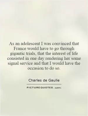 As an adolescent I was convinced that France would have to go through gigantic trials, that the interest of life consisted in one day rendering her some signal service and that I would have the occasion to do so Picture Quote #1