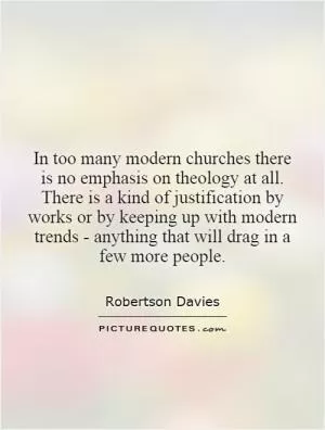 In too many modern churches there is no emphasis on theology at all. There is a kind of justification by works or by keeping up with modern trends - anything that will drag in a few more people Picture Quote #1