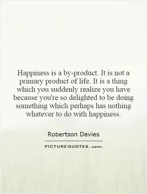 Happiness is a by-product. It is not a primary product of life. It is a thing which you suddenly realize you have because you're so delighted to be doing something which perhaps has nothing whatever to do with happiness Picture Quote #1