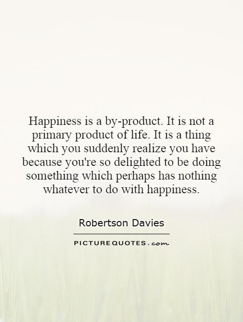 Happiness is a by-product. It is not a primary product of life. It is a thing which you suddenly realize you have because you're so delighted to be doing something which perhaps has nothing whatever to do with happiness Picture Quote #1