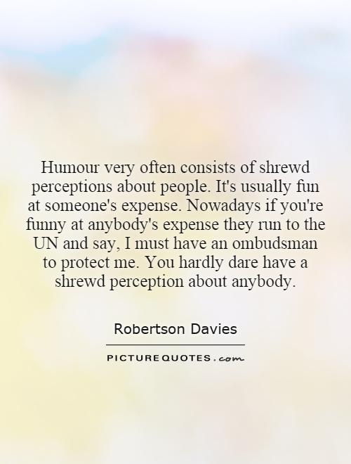 Humour very often consists of shrewd perceptions about people. It's usually fun at someone's expense. Nowadays if you're funny at anybody's expense they run to the UN and say, I must have an ombudsman to protect me. You hardly dare have a shrewd perception about anybody Picture Quote #1