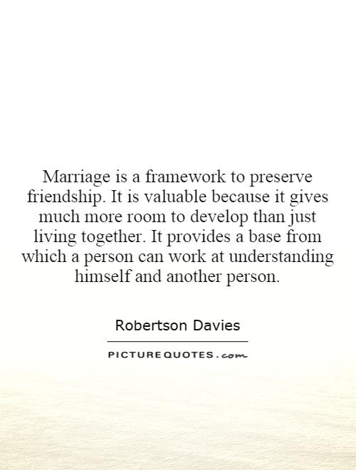 Marriage is a framework to preserve friendship. It is valuable because it gives much more room to develop than just living together. It provides a base from which a person can work at understanding himself and another person Picture Quote #1