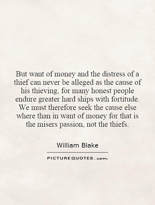 But want of money and the distress of a thief can never be alleged as the cause of his thieving, for many honest people endure greater hard ships with fortitude. We must therefore seek the cause else where than in want of money for that is the misers passion, not the thiefs Picture Quote #1