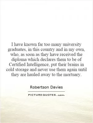 I have known far too many university graduates, in this country and in my own, who, as soon as they have received the diploma which declares them to be of Certified Intelligence, put their brains in cold storage and never use them again until they are hauled away to the mortuary Picture Quote #1