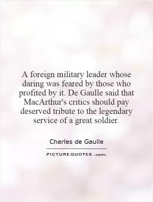 A foreign military leader whose daring was feared by those who profited by it. De Gaulle said that MacArthur's critics should pay deserved tribute to the legendary service of a great soldier Picture Quote #1