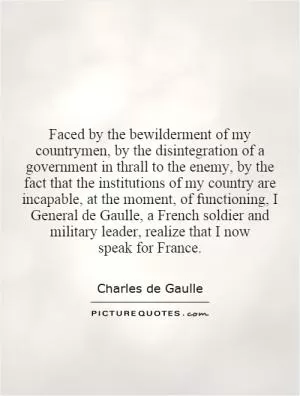 Faced by the bewilderment of my countrymen, by the disintegration of a government in thrall to the enemy, by the fact that the institutions of my country are incapable, at the moment, of functioning, I General de Gaulle, a French soldier and military leader, realize that I now speak for France Picture Quote #1
