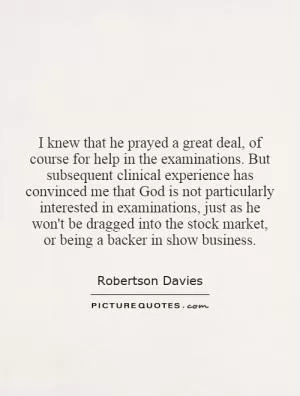 I knew that he prayed a great deal, of course for help in the examinations. But subsequent clinical experience has convinced me that God is not particularly interested in examinations, just as he won't be dragged into the stock market, or being a backer in show business Picture Quote #1