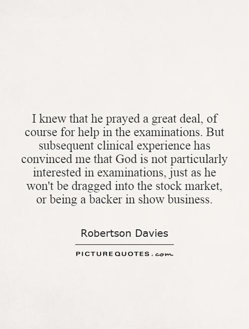 I knew that he prayed a great deal, of course for help in the examinations. But subsequent clinical experience has convinced me that God is not particularly interested in examinations, just as he won't be dragged into the stock market, or being a backer in show business Picture Quote #1