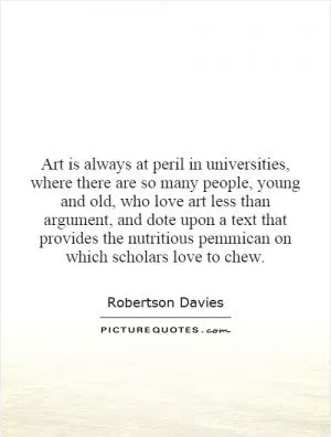Art is always at peril in universities, where there are so many people, young and old, who love art less than argument, and dote upon a text that provides the nutritious pemmican on which scholars love to chew Picture Quote #1