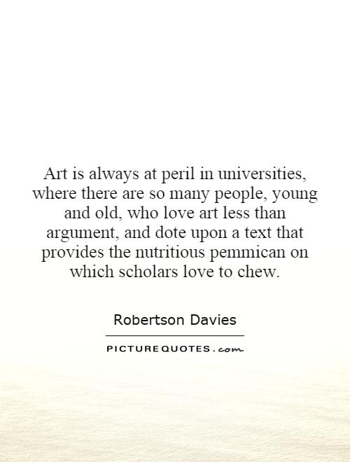 Art is always at peril in universities, where there are so many people, young and old, who love art less than argument, and dote upon a text that provides the nutritious pemmican on which scholars love to chew Picture Quote #1