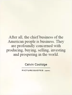After all, the chief business of the American people is business. They are profoundly concerned with producing, buying, selling, investing and prospering in the world Picture Quote #1
