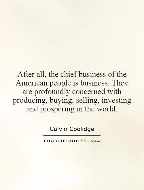 After all, the chief business of the American people is business. They are profoundly concerned with producing, buying, selling, investing and prospering in the world Picture Quote #1
