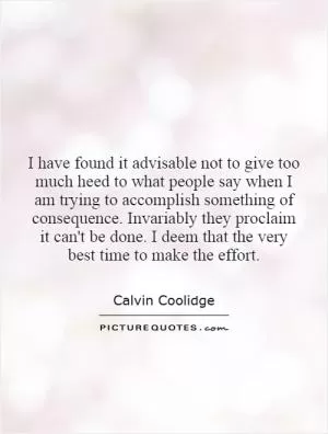 I have found it advisable not to give too much heed to what people say when I am trying to accomplish something of consequence. Invariably they proclaim it can't be done. I deem that the very best time to make the effort Picture Quote #1