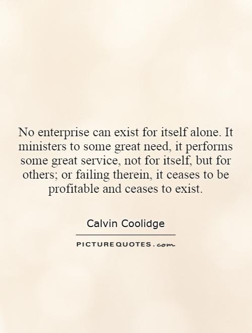 No enterprise can exist for itself alone. It ministers to some great need, it performs some great service, not for itself, but for others; or failing therein, it ceases to be profitable and ceases to exist Picture Quote #1